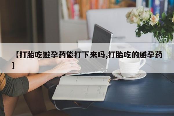 私下打胎药在线购买，【打胎吃避孕药能打下来吗,打胎吃的避孕药】