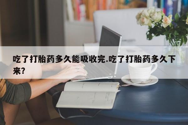私下打胎药在线购买,吃了打胎药多久能吸收完.吃了打胎药多久下来?