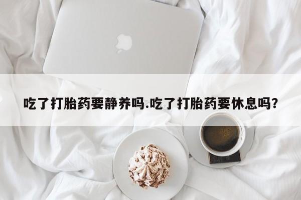 私下打胎药在线购买,吃了打胎药要静养吗.吃了打胎药要休息吗?
